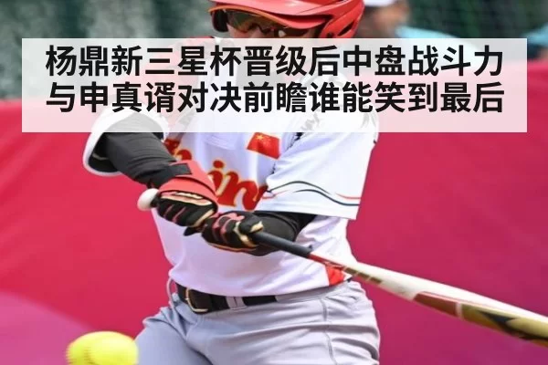 杨鼎新三星杯晋级后中盘战斗力与申真谞对决前瞻谁能笑到最后